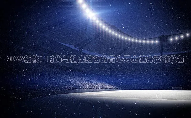 2026新款：时尚与健康结合的背心男士健身运动装备